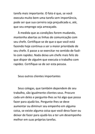 tarefa mais importante. O fato é que, se você
executa muito bem uma tarefa sem importância,
pode ser que sua carreira seja prejudicada e, até,
que seu emprego seja ameaçado.
    À medida que as condições forem mudando,
mantenha abertas as linhas de comunicação com
seu chefe. Certifique-se de que o que você está
fazendo hoje continua a ser a maior prioridade de
seu chefe. E passe a se exercitar no sentido de fazê-
lo com rapidez. Nada deixa um chefe mais feliz do
que dispor de alguém que executa o trabalho com
rapidez. Certifique-se de ser esta pessoa.


   Seus outros clientes importantes


   Seus colegas, que também dependem de seu
trabalho, são igualmente clientes seus. Procure
cada um deles e pergunte-lhes se há algo que possa
fazer para ajudá-los. Pergunte-lhes se deve
aumentar ou diminuir seu empenho em alguma
coisa, se existe alguma coisa que você deva fazer ou
deixar de fazer para ajudá-los a ter um desempenho
melhor em suas próprias tarefas.
 