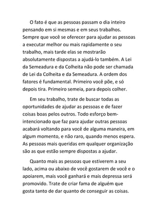 O fato é que as pessoas passam o dia inteiro
pensando em si mesmas e em seus trabalhos.
Sempre que você se oferecer para ajudar as pessoas
a executar melhor ou mais rapidamente o seu
trabalho, mais tarde elas se mostrarão
absolutamente dispostas a ajudá-lo também. A Lei
da Semeadura e da Colheita não pode ser chamada
de Lei da Colheita e da Semeadura. A ordem dos
fatores é fundamental. Primeiro você põe, e só
depois tira. Primeiro semeia, para depois colher.
    Em seu trabalho, trate de buscar todas as
oportunidades de ajudar as pessoas e de fazer
coisas boas pelos outros. Todo esforço bem-
intencionado que faz para ajudar outras pessoas
acabará voltando para você de alguma maneira, em
algum momento, e não raro, quando menos espera.
As pessoas mais queridas em qualquer organização
são as que estão sempre dispostas a ajudar.
   Quanto mais as pessoas que estiverem a seu
lado, acima ou abaixo de você gostarem de você e o
apoiarem, mais você ganhará e mais depressa será
promovido. Trate de criar fama de alguém que
gosta tanto de dar quanto de conseguir as coisas.
 