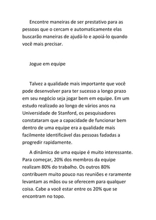 Encontre maneiras de ser prestativo para as
pessoas que o cercam e automaticamente elas
buscarão maneiras de ajudá-lo e apoiá-lo quando
você mais precisar.


   Jogue em equipe


    Talvez a qualidade mais importante que você
pode desenvolver para ter sucesso a longo prazo
em seu negócio seja jogar bem em equipe. Em um
estudo realizado ao longo de vários anos na
Universidade de Stanford, os pesquisadores
constataram que a capacidade de funcionar bem
dentro de uma equipe era a qualidade mais
facilmente identificável das pessoas fadadas a
progredir rapidamente.
   A dinâmica de uma equipe é muito interessante.
Para começar, 20% dos membros da equipe
realizam 80% do trabalho. Os outros 80%
contribuem muito pouco nas reuniões e raramente
levantam as mãos ou se oferecem para qualquer
coisa. Cabe a você estar entre os 20% que se
encontram no topo.
 