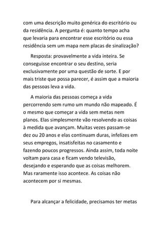 com uma descrição muito genérica do escritório ou
da residência. A pergunta é: quanto tempo acha
que levaria para encontrar esse escritório ou essa
residência sem um mapa nem placas de sinalização?
   Resposta: provavelmente a vida inteira. Se
conseguisse encontrar o seu destino, seria
exclusivamente por uma questão de sorte. E por
mais triste que possa parecer, é assim que a maioria
das pessoas leva a vida.
   A maioria das pessoas começa a vida
percorrendo sem rumo um mundo não mapeado. É
o mesmo que começar a vida sem metas nem
planos. Elas simplesmente vão resolvendo as coisas
à medida que avançam. Muitas vezes passam-se
dez ou 20 anos e elas continuam duras, infelizes em
seus empregos, insatisfeitas no casamento e
fazendo poucos progressos. Ainda assim, toda noite
voltam para casa e ficam vendo televisão,
desejando e esperando que as coisas melhorem.
Mas raramente isso acontece. As coisas não
acontecem por si mesmas.


   Para alcançar a felicidade, precisamos ter metas
 