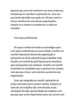 pessoas que seria útil conhecer nos anos vindouros.
Compareça às reuniões e apresente-se. Uma vez
que tenha decidido que pode ser útil para você se
tornar membro de uma dessas organizações,
associe-se e comece a comparecer a todas as
reuniões.


   Crie laços profissionais


    Eis aqui a melhor de todas as estratégias para
criar laços profissionais na comunidade. Escolha um
comitê importante dentro da organização e
apresente-se como voluntário para trabalhar nele.
Escolha um comitê do qual façam parte membros
que você gostaria de conhecer. Escolha um comitê
envolvido em atividades que o ponham em contato
com pessoas-chave, tanto dentro quanto fora da
organização.
    Uma vez integrado ao comitê, apresente-se
como voluntário para cumprir tarefas. Embora se
trate de um trabalho não remunerado, essas
atividades lhe dão oportunidade de trabalhar com
pessoas que serão importantes para sua carreira em
 