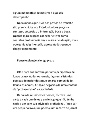 algum momento e de mostrar a elas seu
desempenho.
   Nada menos que 85% dos postos de trabalho
são preenchidos nos Estados Unidos graças a
contatos pessoais e a informação boca a boca.
Quanto mais pessoas conhecer e tiver como
contatos profissionais em sua área de atuação, mais
oportunidades lhe serão apresentadas quando
chegar o momento.


   Pense e planeje a longo prazo


   Olhe para sua carreira por uma perspectiva de
longo prazo. Ao ler os jornais, faça uma lista das
pessoas de maior destaque em sua comunidade.
Reúna os nomes, títulos e negócios de uma centena
de "protagonistas" na sociedade.
   Depois de reunir esses nomes, escreva uma
carta a cada um deles e envie algo que não tenha
nada a ver com sua atividade profissional. Pode ser
um pequeno livro, um poema, um recorte de jornal
 