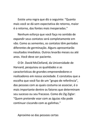 Existe uma regra que diz o seguinte: "Quanto
mais você se dá sem expectativa de retorno, maior
é o retorno, das fontes mais inesperadas."
    Nenhum esforço que você faça no sentido de
expandir seus contatos será completamente em
vão. Como as sementes, os contatos têm períodos
diferentes de germinação. Alguns apresentarão
resultados imediatos. Outros levarão meses ou até
anos. Você deve ser paciente.
   O Dr. David McClelland, da Universidade de
Harvard, pesquisou as qualidades e as
características de grandes empreendedores e
realizadores em nossa sociedade. E constatou que a
escolha que você faz de um "grupo de referência",
das pessoas com as quais costuma se associar, é o
mais importante dentre os fatores que determinam
seu sucesso ou seu fracasso. Como diz Zig Ziglar:
"Quem pretende voar com as águias não pode
continuar ciscando com as galinhas."


   Aproxime-se das pessoas certas
 