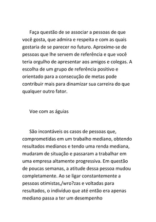 Faça questão de se associar a pessoas de que
você gosta, que admira e respeita e com as quais
gostaria de se parecer no futuro. Aproxime-se de
pessoas que lhe servem de referência e que você
teria orgulho de apresentar aos amigos e colegas. A
escolha de um grupo de referência positivo e
orientado para a consecução de metas pode
contribuir mais para dinamizar sua carreira do que
qualquer outro fator.


   Voe com as águias


   São incontáveis os casos de pessoas que,
comprometidas em um trabalho mediano, obtendo
resultados medianos e tendo uma renda mediana,
mudaram de situação e passaram a trabalhar em
uma empresa altamente progressiva. Em questão
de poucas semanas, a atitude dessa pessoa mudou
completamente. Ao se ligar constantemente a
pessoas otimistas,/wro?zas e voltadas para
resultados, o indivíduo que até então era apenas
mediano passa a ter um desempenho
 