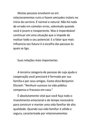 Muitas pessoas envolvem-se em
relacionamentos ruins e fazem amizades inúteis no
início da carreira. É normal e natural. Não há nada
de errado em cometer erros, sobretudo quando
você é jovem e inexperiente. Mas é imperdoável
continuar em uma situação que o impede de
realizar todo o seu potencial. E o fator que mais
influencia seu futuro é a escolha das pessoas às
quais se liga.


   Suas relações mais importantes


   A terceira categoria de pessoas de cuja ajuda e
cooperação você precisará é formada por sua
família e por seus amigos. Como dizia Benjamin
Disraeli: "Nenhum sucesso na vida pública
compensa o fracasso em casa."
   É absolutamente vital que você faça todo o
investimento emocional e de tempo necessário
para construir e manter uma vida familiar de alta
qualidade. Quando sua vida familiar é sólida e
segura, caracterizada por relacionamentos
 