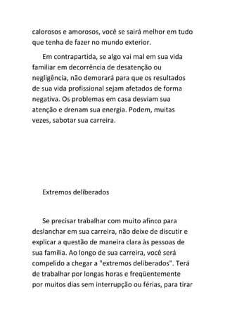 calorosos e amorosos, você se sairá melhor em tudo
que tenha de fazer no mundo exterior.
   Em contrapartida, se algo vai mal em sua vida
familiar em decorrência de desatenção ou
negligência, não demorará para que os resultados
de sua vida profissional sejam afetados de forma
negativa. Os problemas em casa desviam sua
atenção e drenam sua energia. Podem, muitas
vezes, sabotar sua carreira.




   Extremos deliberados


   Se precisar trabalhar com muito afinco para
deslanchar em sua carreira, não deixe de discutir e
explicar a questão de maneira clara às pessoas de
sua família. Ao longo de sua carreira, você será
compelido a chegar a "extremos deliberados". Terá
de trabalhar por longas horas e freqüentemente
por muitos dias sem interrupção ou férias, para tirar
 