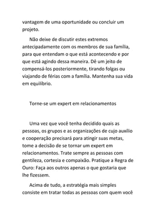 vantagem de uma oportunidade ou concluir um
projeto.
    Não deixe de discutir estes extremos
antecipadamente com os membros de sua família,
para que entendam o que está acontecendo e por
que está agindo dessa maneira. Dê um jeito de
compensá-los posteriormente, tirando folgas ou
viajando de férias com a família. Mantenha sua vida
em equilíbrio.


   Torne-se um expert em relacionamentos


    Uma vez que você tenha decidido quais as
pessoas, os grupos e as organizações de cujo auxílio
e cooperação precisará para atingir suas metas,
tome a decisão de se tornar um expert em
relacionamentos. Trate sempre as pessoas com
gentileza, cortesia e compaixão. Pratique a Regra de
Ouro: Faça aos outros apenas o que gostaria que
lhe fizessem.
   Acima de tudo, a estratégia mais simples
consiste em tratar todas as pessoas com quem você
 