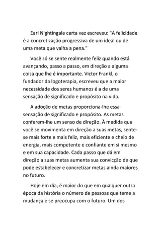 Earl Nightingale certa vez escreveu: "A felicidade
é a concretização progressiva de um ideal ou de
uma meta que valha a pena."
   Você só se sente realmente feliz quando está
avançando, passo a passo, em direção a alguma
coisa que lhe é importante. Victor Frankl, o
fundador da logoterapia, escreveu que a maior
necessidade dos seres humanos é a de uma
sensação de significado e propósito na vida.
    A adoção de metas proporciona-lhe essa
sensação de significado e propósito. As metas
conferem-lhe um senso de direção. À medida que
você se movimenta em direção a suas metas, sente-
se mais forte e mais feliz, mais eficiente e cheio de
energia, mais competente e confiante em si mesmo
e em sua capacidade. Cada passo que dá em
direção a suas metas aumenta sua convicção de que
pode estabelecer e concretizar metas ainda maiores
no futuro.
   Hoje em dia, é maior do que em qualquer outra
época da história o número de pessoas que teme a
mudança e se preocupa com o futuro. Um dos
 