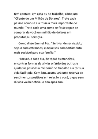 tem contato, em casa ou no trabalho, como um
"Cliente de um Milhão de Dólares". Trate cada
pessoa como se ela fosse a mais importante do
mundo. Trate cada uma como se fosse capaz de
comprar de você um milhão de dólares em
produtos ou serviços.
   Como disse Emmet Fox: "Se tiver de ser ríspido,
seja-o com estranhos, e deixe seu comportamento
mais sociável para sua família."
   Procure, a cada dia, de todas as maneiras,
encontrar formas de aliviar o fardo dos outros e
ajudar as pessoas a melhorar no trabalho e a ter sua
vida facilitada. Com isto, acumulará uma reserva de
sentimentos positivos em relação a você, o que sem
dúvida vai beneficiá-lo ano após ano.
 