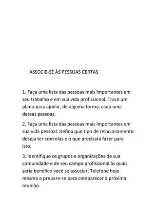 ASSOCIE-SE ÀS PESSOAS CERTAS


1. Faça uma lista das pessoas mais importantes em
seu trabalho e em sua vida profissional. Trace um
plano para ajudar, de alguma forma, cada uma
dessas pessoas.
2. Faça uma lista das pessoas mais importantes em
sua vida pessoal. Defina que tipo de relacionamento
deseja ter com elas e o que precisará fazer para
isto.
3. Identifique os grupos e organizações de sua
comunidade e de seu campo profissional às quais
seria benéfico você se associar. Telefone hoje
mesmo e prepare-se para comparecer à próxima
reunião.
 