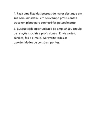 4. Faça uma lista das pessoas de maior destaque em
sua comunidade ou em seu campo profissional e
trace um plano para conhecê-las pessoalmente.
5. Busque cada oportunidade de ampliar seu círculo
de relações sociais e profissionais. Envie cartas,
cartões, fax e e-mails. Aproveite todas as
oportunidades de construir pontes.
 