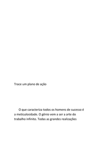 Trace um plano de ação




   O que caracteriza todos os homens de sucesso é
a meticulosidade. O gênio vem a ser a arte do
trabalho infinito. Todas as grandes realizações
 