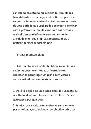 concebido projeto multidirecionado com etapas
bem definidas — começo, meio e fim —, prazos e
subprazos bem estabelecidos. Felizmente, trata-se
de uma aptidão que você pode aprender e dominar
com a prática. Ela fará de você uma das pessoas
mais eficientes e influentes em seu ramo de
atividade e em sua empresa, e quanto mais a
praticar, melhor se tornará nela.


   Preparando seu plano


   Felizmente, você pôde identificar e reunir, nos
capítulos anteriores, todos os ingredientes
necessários para traçar um plano com vistas à
consecução de uma ou mais de suas metas.


1. Você já dispõe de uma visão clara de sua meta ou
resultado ideal, com base em seus valores. Sabe o
que quer e por que quer.
2. Anotou por escrito suas metas, organizando-as
por prioridade, e selecionou seu objetivo principal.
 