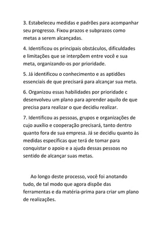 3. Estabeleceu medidas e padrões para acompanhar
seu progresso. Fixou prazos e subprazos como
metas a serem alcançadas.
4. Identificou os principais obstáculos, dificuldades
e limitações que se interpõem entre você e sua
meta, organizando-os por prioridade.
5. Já identificou o conhecimento e as aptidões
essenciais de que precisará para alcançar sua meta.
6. Organizou essas habilidades por prioridade c
desenvolveu um plano para aprender aquilo de que
precisa para realizar o que decidiu realizar.
7. Identificou as pessoas, grupos e organizações de
cujo auxílio e cooperação precisará, tanto dentro
quanto fora de sua empresa. Já se decidiu quanto às
medidas específicas que terá de tomar para
conquistar o apoio e a ajuda dessas pessoas no
sentido de alcançar suas metas.


    Ao longo deste processo, você foi anotando
tudo, de tal modo que agora dispõe das
ferramentas e da matéria-prima para criar um plano
de realizações.
 