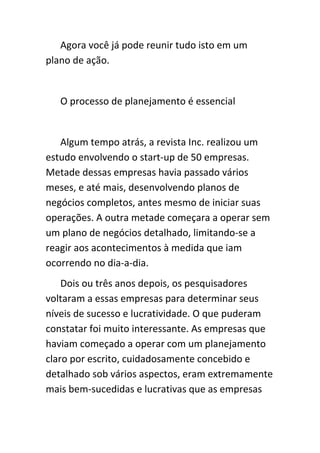 Agora você já pode reunir tudo isto em um
plano de ação.


   O processo de planejamento é essencial


   Algum tempo atrás, a revista Inc. realizou um
estudo envolvendo o start-up de 50 empresas.
Metade dessas empresas havia passado vários
meses, e até mais, desenvolvendo planos de
negócios completos, antes mesmo de iniciar suas
operações. A outra metade começara a operar sem
um plano de negócios detalhado, limitando-se a
reagir aos acontecimentos à medida que iam
ocorrendo no dia-a-dia.
    Dois ou três anos depois, os pesquisadores
voltaram a essas empresas para determinar seus
níveis de sucesso e lucratividade. O que puderam
constatar foi muito interessante. As empresas que
haviam começado a operar com um planejamento
claro por escrito, cuidadosamente concebido e
detalhado sob vários aspectos, eram extremamente
mais bem-sucedidas e lucrativas que as empresas
 