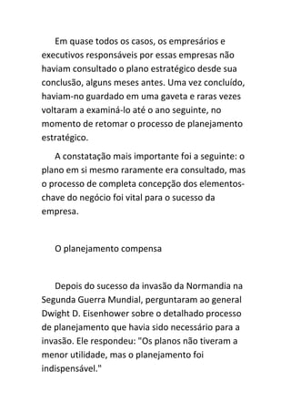 Em quase todos os casos, os empresários e
executivos responsáveis por essas empresas não
haviam consultado o plano estratégico desde sua
conclusão, alguns meses antes. Uma vez concluído,
haviam-no guardado em uma gaveta e raras vezes
voltaram a examiná-lo até o ano seguinte, no
momento de retomar o processo de planejamento
estratégico.
   A constatação mais importante foi a seguinte: o
plano em si mesmo raramente era consultado, mas
o processo de completa concepção dos elementos-
chave do negócio foi vital para o sucesso da
empresa.


   O planejamento compensa


   Depois do sucesso da invasão da Normandia na
Segunda Guerra Mundial, perguntaram ao general
Dwight D. Eisenhower sobre o detalhado processo
de planejamento que havia sido necessário para a
invasão. Ele respondeu: "Os planos não tiveram a
menor utilidade, mas o planejamento foi
indispensável."
 