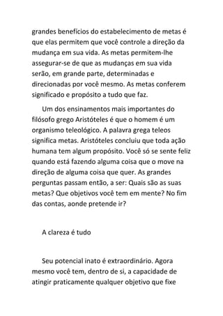 grandes benefícios do estabelecimento de metas é
que elas permitem que você controle a direção da
mudança em sua vida. As metas permitem-lhe
assegurar-se de que as mudanças em sua vida
serão, em grande parte, determinadas e
direcionadas por você mesmo. As metas conferem
significado e propósito a tudo que faz.
    Um dos ensinamentos mais importantes do
filósofo grego Aristóteles é que o homem é um
organismo teleológico. A palavra grega teleos
significa metas. Aristóteles concluiu que toda ação
humana tem algum propósito. Você só se sente feliz
quando está fazendo alguma coisa que o move na
direção de alguma coisa que quer. As grandes
perguntas passam então, a ser: Quais são as suas
metas? Que objetivos você tem em mente? No fim
das contas, aonde pretende ir?


   A clareza é tudo


    Seu potencial inato é extraordinário. Agora
mesmo você tem, dentro de si, a capacidade de
atingir praticamente qualquer objetivo que fixe
 