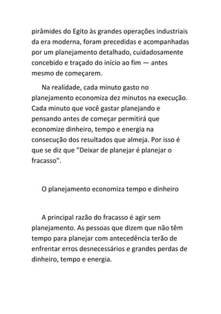 pirâmides do Egito às grandes operações industriais
da era moderna, foram precedidas e acompanhadas
por um planejamento detalhado, cuidadosamente
concebido e traçado do início ao fim — antes
mesmo de começarem.
    Na realidade, cada minuto gasto no
planejamento economiza dez minutos na execução.
Cada minuto que você gastar planejando e
pensando antes de começar permitirá que
economize dinheiro, tempo e energia na
consecução dos resultados que almeja. Por isso é
que se diz que "Deixar de planejar é planejar o
fracasso".


   O planejamento economiza tempo e dinheiro


   A principal razão do fracasso é agir sem
planejamento. As pessoas que dizem que não têm
tempo para planejar com antecedência terão de
enfrentar erros desnecessários e grandes perdas de
dinheiro, tempo e energia.
 