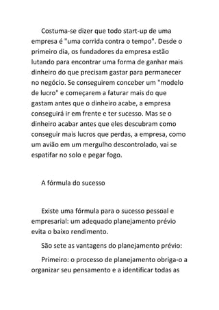 Costuma-se dizer que todo start-up de uma
empresa é "uma corrida contra o tempo". Desde o
primeiro dia, os fundadores da empresa estão
lutando para encontrar uma forma de ganhar mais
dinheiro do que precisam gastar para permanecer
no negócio. Se conseguirem conceber um "modelo
de lucro" e começarem a faturar mais do que
gastam antes que o dinheiro acabe, a empresa
conseguirá ir em frente e ter sucesso. Mas se o
dinheiro acabar antes que eles descubram como
conseguir mais lucros que perdas, a empresa, como
um avião em um mergulho descontrolado, vai se
espatifar no solo e pegar fogo.


   A fórmula do sucesso


    Existe uma fórmula para o sucesso pessoal e
empresarial: um adequado planejamento prévio
evita o baixo rendimento.
   São sete as vantagens do planejamento prévio:
   Primeiro: o processo de planejamento obriga-o a
organizar seu pensamento e a identificar todas as
 