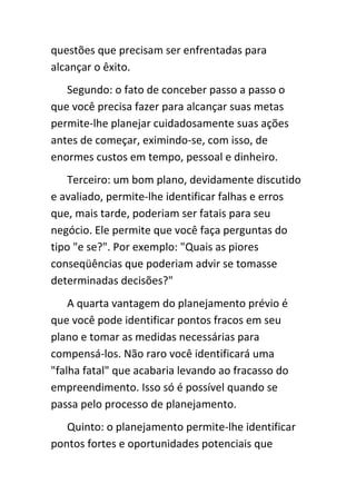 questões que precisam ser enfrentadas para
alcançar o êxito.
   Segundo: o fato de conceber passo a passo o
que você precisa fazer para alcançar suas metas
permite-lhe planejar cuidadosamente suas ações
antes de começar, eximindo-se, com isso, de
enormes custos em tempo, pessoal e dinheiro.
    Terceiro: um bom plano, devidamente discutido
e avaliado, permite-lhe identificar falhas e erros
que, mais tarde, poderiam ser fatais para seu
negócio. Ele permite que você faça perguntas do
tipo "e se?". Por exemplo: "Quais as piores
conseqüências que poderiam advir se tomasse
determinadas decisões?"
    A quarta vantagem do planejamento prévio é
que você pode identificar pontos fracos em seu
plano e tomar as medidas necessárias para
compensá-los. Não raro você identificará uma
"falha fatal" que acabaria levando ao fracasso do
empreendimento. Isso só é possível quando se
passa pelo processo de planejamento.
   Quinto: o planejamento permite-lhe identificar
pontos fortes e oportunidades potenciais que
 