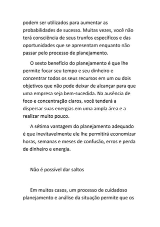 podem ser utilizados para aumentar as
probabilidades de sucesso. Muitas vezes, você não
terá consciência de seus trunfos específicos e das
oportunidades que se apresentam enquanto não
passar pelo processo de planejamento.
   O sexto benefício do planejamento é que lhe
permite focar seu tempo e seu dinheiro e
concentrar todos os seus recursos em um ou dois
objetivos que não pode deixar de alcançar para que
uma empresa seja bem-sucedida. Na ausência de
foco e concentração claros, você tenderá a
dispersar suas energias em uma ampla área e a
realizar muito pouco.
   A sétima vantagem do planejamento adequado
é que inevitavelmente ele lhe permitirá economizar
horas, semanas e meses de confusão, erros e perda
de dinheiro e energia.


   Não é possível dar saltos


   Em muitos casos, um processo de cuidadoso
planejamento e análise da situação permite que os
 