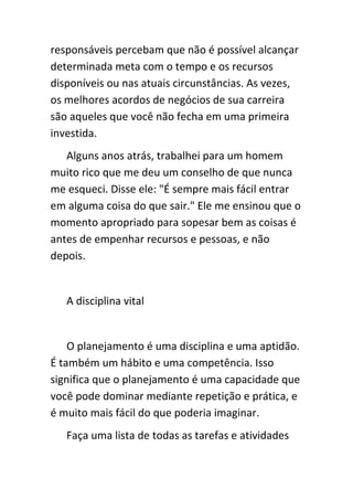 responsáveis percebam que não é possível alcançar
determinada meta com o tempo e os recursos
disponíveis ou nas atuais circunstâncias. As vezes,
os melhores acordos de negócios de sua carreira
são aqueles que você não fecha em uma primeira
investida.
   Alguns anos atrás, trabalhei para um homem
muito rico que me deu um conselho de que nunca
me esqueci. Disse ele: "É sempre mais fácil entrar
em alguma coisa do que sair." Ele me ensinou que o
momento apropriado para sopesar bem as coisas é
antes de empenhar recursos e pessoas, e não
depois.


   A disciplina vital


    O planejamento é uma disciplina e uma aptidão.
É também um hábito e uma competência. Isso
significa que o planejamento é uma capacidade que
você pode dominar mediante repetição e prática, e
é muito mais fácil do que poderia imaginar.
   Faça uma lista de todas as tarefas e atividades
 