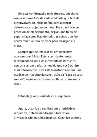 Em sua manifestação mais simples, um plano
vem a ser uma lista de cada atividade que terá de
desenvolver, do início ao fim, para alcançar
determinado objetivo ou meta. Para dar início ao
processo de planejamento, pegue uma folha de
papel e faça uma lista de todas as coisas que lhe
ocorrerem que terá de fazer para alcançar sua
meta.
   Sempre que se lembrar de um novo item,
acrescente-o à lista. Esteja constantemente
reexaminando sua lista e revendo os itens e os
passos a serem dados, à medida que você obtém
mais informações. Esta lista transforma-se em uma
espécie de maquete da construção da "casa de seus
sonhos", a que encerra seu resultado ou sua meta
ideal.


   Estabeleça as prioridades e a seqüência


    Agora, organize a sua lista por prioridade e
seqüência, determinando quais tarefas ou
atividades são mais importantes. Organize os itens
 
