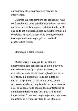 numericamente, em ordem decrescente de
importância.
   Organize sua lista também por seqüência. Aqui,
você estabelece quais atividades precisam ser feitas
antes ou depois. Muitas vezes, determinada tarefa
não pode ser executada antes que outra tenha sido
concluída. Às vezes, a conclusão de determinada
tarefa pode vir a ser o gargalo no qual todo o
processo fica retido.


   Identifique o fator limitador


   Muitas vezes, o sucesso de um plano é
determinado pela consecução de um objetivo ou
meta dentro do próprio plano. Pode ser, por
exemplo, a conclusão da construção de um novo
escritório, loja ou fábrica. Pode ser a data de
entrega da primeira partida do produto ou do
serviço ou, então, a conquista de um determinado
nível de vendas. Pode ser, ainda, a contratação de
uma pessoa decisiva para uma das tarefas mais
importantes. O processo de planejamento ajuda-o a
identificar os elementos vitais de um plano e a
 