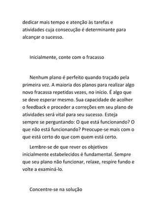 dedicar mais tempo e atenção às tarefas e
atividades cuja consecução é determinante para
alcançar o sucesso.


   Inicialmente, conte com o fracasso


    Nenhum plano é perfeito quando traçado pela
primeira vez. A maioria dos planos para realizar algo
novo fracassa repetidas vezes, no início. É algo que
se deve esperar mesmo. Sua capacidade de acolher
o feedback e proceder a correções em seu plano de
atividades será vital para seu sucesso. Esteja
sempre se perguntando: O que está funcionando? O
que não está funcionando? Preocupe-se mais com o
que está certo do que com quem está certo.
    Lembre-se de que rever os objetivos
inicialmente estabelecidos é fundamental. Sempre
que seu plano não funcionar, relaxe, respire fundo e
volte a examiná-lo.


   Concentre-se na solução
 