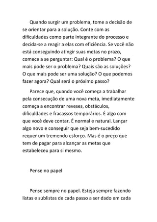 Quando surgir um problema, tome a decisão de
se orientar para a solução. Conte com as
dificuldades como parte integrante do processo e
decida-se a reagir a elas com eficiência. Se você não
está conseguindo atingir suas metas no prazo,
comece a se perguntar: Qual é o problema? O que
mais pode ser o problema? Quais são as soluções?
O que mais pode ser uma solução? O que podemos
fazer agora? Qual será o próximo passo?
    Parece que, quando você começa a trabalhar
pela consecução de uma nova meta, imediatamente
começa a encontrar reveses, obstáculos,
dificuldades e fracassos temporários. É algo com
que você deve contar. É normal e natural. Lançar
algo novo e conseguir que seja bem-sucedido
requer um tremendo esforço. Mas é o preço que
tem de pagar para alcançar as metas que
estabeleceu para si mesmo.


   Pense no papel


    Pense sempre no papel. Esteja sempre fazendo
listas e sublistas de cada passo a ser dado em cada
 