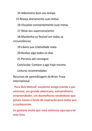 14 Administre bem seu tempo
  15 Reveja diariamente suas metas
   16 Visualize constantemente suas metas
   17 Ative seu superconsciente
    18 Mantenha-se flexível em todas as
circunstâncias
   19 Libere sua criatividade inata
   20 Realize algo todos os dias
   21 Persista até conseguir
   Conclusão: Comece a agir hoje mesmo
   Leituras recomendadas
Recursos de aprendizagem da Brian Tracy
International
 Para Rick Metcalf, excelente amigo,marido e pai
amoroso, um grande americano, extraordinário
empreendedor, um dosmelhores vendedores que
jamais houve e fonte de inspiração para todos que
o conheceram.
Eu gostaria muito que você estivesse aqui para ler
este livro.
 