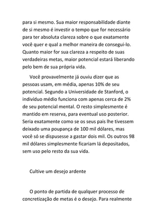 para si mesmo. Sua maior responsabilidade diante
de si mesmo é investir o tempo que for necessário
para ter absoluta clareza sobre o que exatamente
você quer e qual a melhor maneira de consegui-lo.
Quanto maior for sua clareza a respeito de suas
verdadeiras metas, maior potencial estará liberando
pelo bem de sua própria vida.
   Você provavelmente já ouviu dizer que as
pessoas usam, em média, apenas 10% de seu
potencial. Segundo a Universidade de Stanford, o
indivíduo médio funciona com apenas cerca de 2%
de seu potencial mental. O resto simplesmente é
mantido em reserva, para eventual uso posterior.
Seria exatamente como se os seus pais lhe tivessem
deixado uma poupança de 100 mil dólares, mas
você só se dispusesse a gastar dois mil. Os outros 98
mil dólares simplesmente ficariam lá depositados,
sem uso pelo resto da sua vida.


   Cultive um desejo ardente


   O ponto de partida de qualquer processo de
concretização de metas é o desejo. Para realmente
 