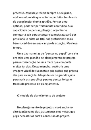 processo. Atualize e reveja sempre o seu plano,
melhorando-o até que se torne perfeito. Lembre-se
de que planejar é uma aptidão. Por ser uma
aptidão, pode ser perfeitamente aprendida. Sua
capacidade de pensar, planejar, organizar e
começar a agir para alcançar sua meta acabará por
posicioná-lo entre os 10% dos profissionais mais
bem-sucedidos em seu campo de atuação. Mas leva
tempo.
    Uma das maneiras de "pensar no papel" consiste
em criar uma planilha de planejamento de projeto
para a consecução de uma meta que comporte
muitas tarefas. Dessa maneira, você cria uma
imagem visual de sua meta e dos passos que precisa
dar para alcançá-la. Isto pode ser de grande ajuda
para abrir os seus olhos para os pontos fortes e
fracos do processo de planejamento.


   O modelo de planejamento de projeto


    No planejamento de projetos, você anota no
alto da página os dias, as semanas e os meses que
julga necessários para a conclusão do projeto.
 