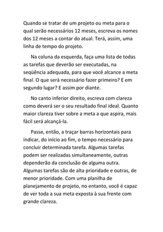 Quando se tratar de um projeto ou meta para o
qual serão necessários 12 meses, escreva os nomes
dos 12 meses a contar do atual. Terá, assim, uma
linha de tempo do projeto.
    Na coluna da esquerda, faça uma lista de todas
as tarefas que deverão ser executadas, na
seqüência adequada, para que você alcance a meta
final. O que será necessário fazer primeiro? E em
segundo lugar? E assim por diante.
    No canto inferior direito, escreva com clareza
como deverá ser o seu resultado final ideal. Quanto
maior clareza tiver sobre a meta a que aspira, mais
fácil será alcançá-la.
   Passe, então, a traçar barras horizontais para
indicar, do início ao fim, o tempo necessário para
concluir determinada tarefa. Algumas tarefas
podem ser realizadas simultaneamente, outras
dependerão da conclusão de alguma outra.
Algumas tarefas são de alta prioridade e outras, de
menor prioridade. Com uma planilha de
planejamento de projeto, no entanto, você é capaz
de ver toda a sua meta exposta à sua frente com
grande clareza.
 