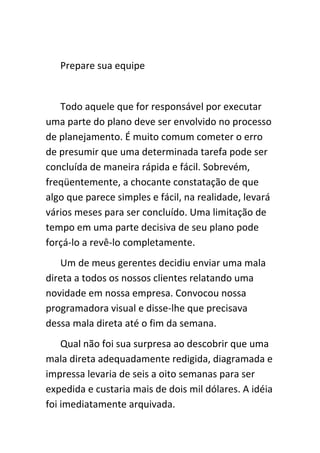 Prepare sua equipe


   Todo aquele que for responsável por executar
uma parte do plano deve ser envolvido no processo
de planejamento. É muito comum cometer o erro
de presumir que uma determinada tarefa pode ser
concluída de maneira rápida e fácil. Sobrevém,
freqüentemente, a chocante constatação de que
algo que parece simples e fácil, na realidade, levará
vários meses para ser concluído. Uma limitação de
tempo em uma parte decisiva de seu plano pode
forçá-lo a revê-lo completamente.
    Um de meus gerentes decidiu enviar uma mala
direta a todos os nossos clientes relatando uma
novidade em nossa empresa. Convocou nossa
programadora visual e disse-lhe que precisava
dessa mala direta até o fim da semana.
    Qual não foi sua surpresa ao descobrir que uma
mala direta adequadamente redigida, diagramada e
impressa levaria de seis a oito semanas para ser
expedida e custaria mais de dois mil dólares. A idéia
foi imediatamente arquivada.
 