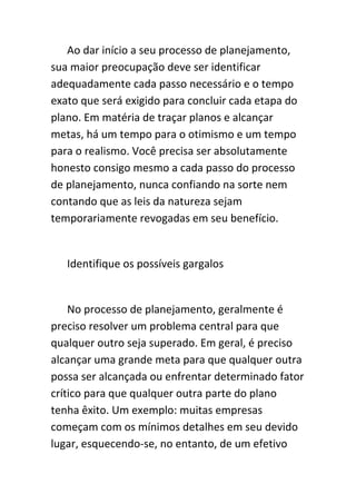 Ao dar início a seu processo de planejamento,
sua maior preocupação deve ser identificar
adequadamente cada passo necessário e o tempo
exato que será exigido para concluir cada etapa do
plano. Em matéria de traçar planos e alcançar
metas, há um tempo para o otimismo e um tempo
para o realismo. Você precisa ser absolutamente
honesto consigo mesmo a cada passo do processo
de planejamento, nunca confiando na sorte nem
contando que as leis da natureza sejam
temporariamente revogadas em seu benefício.


   Identifique os possíveis gargalos


    No processo de planejamento, geralmente é
preciso resolver um problema central para que
qualquer outro seja superado. Em geral, é preciso
alcançar uma grande meta para que qualquer outra
possa ser alcançada ou enfrentar determinado fator
crítico para que qualquer outra parte do plano
tenha êxito. Um exemplo: muitas empresas
começam com os mínimos detalhes em seu devido
lugar, esquecendo-se, no entanto, de um efetivo
 