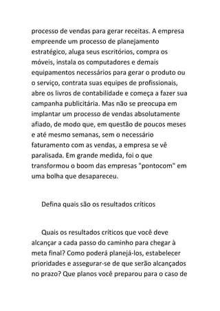 processo de vendas para gerar receitas. A empresa
empreende um processo de planejamento
estratégico, aluga seus escritórios, compra os
móveis, instala os computadores e demais
equipamentos necessários para gerar o produto ou
o serviço, contrata suas equipes de profissionais,
abre os livros de contabilidade e começa a fazer sua
campanha publicitária. Mas não se preocupa em
implantar um processo de vendas absolutamente
afiado, de modo que, em questão de poucos meses
e até mesmo semanas, sem o necessário
faturamento com as vendas, a empresa se vê
paralisada. Em grande medida, foi o que
transformou o boom das empresas "pontocom" em
uma bolha que desapareceu.


   Defina quais são os resultados críticos


   Quais os resultados críticos que você deve
alcançar a cada passo do caminho para chegar à
meta final? Como poderá planejá-los, estabelecer
prioridades e assegurar-se de que serão alcançados
no prazo? Que planos você preparou para o caso de
 