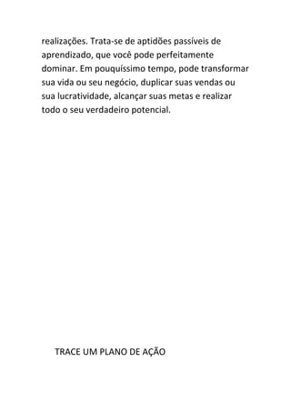 realizações. Trata-se de aptidões passíveis de
aprendizado, que você pode perfeitamente
dominar. Em pouquíssimo tempo, pode transformar
sua vida ou seu negócio, duplicar suas vendas ou
sua lucratividade, alcançar suas metas e realizar
todo o seu verdadeiro potencial.




   TRACE UM PLANO DE AÇÃO
 