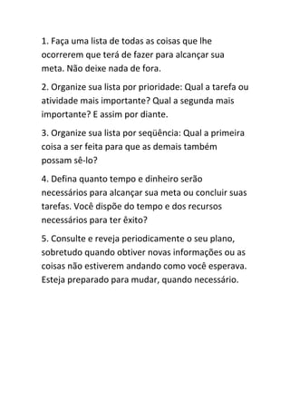 1. Faça uma lista de todas as coisas que lhe
ocorrerem que terá de fazer para alcançar sua
meta. Não deixe nada de fora.
2. Organize sua lista por prioridade: Qual a tarefa ou
atividade mais importante? Qual a segunda mais
importante? E assim por diante.
3. Organize sua lista por seqüência: Qual a primeira
coisa a ser feita para que as demais também
possam sê-lo?
4. Defina quanto tempo e dinheiro serão
necessários para alcançar sua meta ou concluir suas
tarefas. Você dispõe do tempo e dos recursos
necessários para ter êxito?
5. Consulte e reveja periodicamente o seu plano,
sobretudo quando obtiver novas informações ou as
coisas não estiverem andando como você esperava.
Esteja preparado para mudar, quando necessário.
 