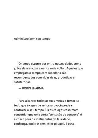 Administre bem seu tempo




    O tempo escorre por entre nossos dedos como
grãos de areia, para nunca mais voltar. Aqueles que
empregam o tempo com sabedoria são
recompensados com vidas ricas, produtivas e
satisfatórias.
   — ROBIN SHARMA


   Para alcançar todas as suas metas e tornar-se
tudo que é capaz de se tornar, você precisa
controlar o seu tempo. Os psicólogos costumam
concordar que uma certa "sensação de controle" é
a chave para os sentimentos de felicidade,
confiança, poder e bem-estar pessoal. E essa
 