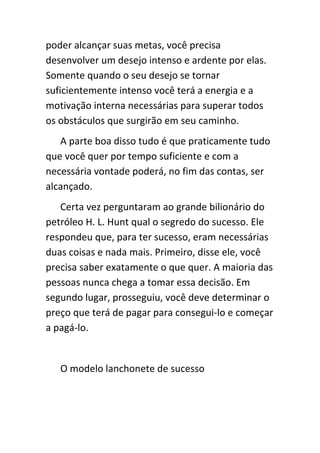 poder alcançar suas metas, você precisa
desenvolver um desejo intenso e ardente por elas.
Somente quando o seu desejo se tornar
suficientemente intenso você terá a energia e a
motivação interna necessárias para superar todos
os obstáculos que surgirão em seu caminho.
   A parte boa disso tudo é que praticamente tudo
que você quer por tempo suficiente e com a
necessária vontade poderá, no fim das contas, ser
alcançado.
   Certa vez perguntaram ao grande bilionário do
petróleo H. L. Hunt qual o segredo do sucesso. Ele
respondeu que, para ter sucesso, eram necessárias
duas coisas e nada mais. Primeiro, disse ele, você
precisa saber exatamente o que quer. A maioria das
pessoas nunca chega a tomar essa decisão. Em
segundo lugar, prosseguiu, você deve determinar o
preço que terá de pagar para consegui-lo e começar
a pagá-lo.


   O modelo lanchonete de sucesso
 