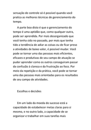 sensação de controle só é possível quando você
pratica as melhores técnicas de gerenciamento do
tempo.
    A parte boa disto é que o gerenciamento do
tempo é uma aptidão que, como qualquer outra,
pode ser aprendida. Por mais desorganizado que
você tenha sido no passado, por mais que tenha
tido a tendência de adiar as coisas ou de ficar preso
a atividades de baixo valor, é possível mudar. Você
pode se tornar uma das pessoas mais eficientes,
eficazes e produtivas de seu campo de atuação se
puder aprender como os outros conseguiram passar
da confusão à clareza e da frustração ao foco. Por
meio da repetição e da prática, você pode se tornar
uma das pessoas mais orientadas para os resultados
de seu campo de atividades.


   Escolhas e decisões


   Em um lado da moeda do sucesso está a
capacidade de estabelecer metas claras para si
mesmo, e no outro lado, a capacidade de se
organizar e trabalhar em suas tarefas mais
 