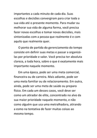 importantes a cada minuto de cada dia. Suas
escolhas e decisões convergiram para criar toda a
sua vida até o presente momento. Para mudar ou
melhorar sua vida de alguma forma, você precisa
fazer novas escolhas e tomar novas decisões, mais
sintonizadas com a pessoa que realmente é e com
aquilo que realmente quer.
    O ponto de partida do gerenciamento do tempo
consiste em definir suas metas e passar a organizá-
las por prioridade e valor. Você precisa ter absoluta
clareza, a toda hora, sobre o que é exatamente mais
importante naquele momento.
    Em uma época, pode ser uma meta comercial,
financeira ou de carreira. Mais adiante, pode ser
uma meta familiar ou de relacionamento. Em outra,
ainda, pode ser uma meta de saúde ou preparo
físico. Em cada um desses casos, você deve ser
como um atirador de elite, concentrado no alvo da
sua maior prioridade naquele momento, e não
como alguém que usa uma metralhadora, atirando
a esmo na tentativa de fazer muitas coisas ao
mesmo tempo.
 