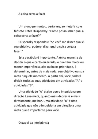 A coisa certa a fazer


    Um aluno perguntou, certa vez, ao metafísico e
filósofo Peter Ouspensky: "Como posso saber qual a
coisa certa a fazer?"
   Ouspensky respondeu: "Se você me disser qual é
seu objetivo, poderei dizer qual a coisa certa a
fazer."
    Esta parábola é importante. A única maneira de
decidir o que é certo ou errado, o que tem maior ou
menor importância, alta ou baixa prioridade, é
determinar, antes de mais nada, seu objetivo ou sua
meta naquele momento. A partir daí, você poderá
dividir todas as suas atividades em atividades "A" e
atividades "B".
    Uma atividade "A" é algo que o impulsiona em
direção à sua meta, quanto mais depressa e mais
diretamente, melhor. Uma atividade "B" é uma
atividade que não o impulsiona em direção a uma
meta que é importante para você.


   O papel da inteligência
 