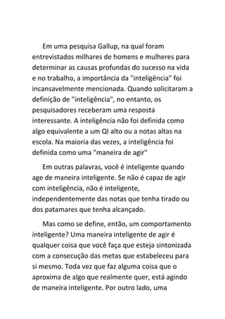 Em uma pesquisa Gallup, na qual foram
entrevistados milhares de homens e mulheres para
determinar as causas profundas do sucesso na vida
e no trabalho, a importância da "inteligência" foi
incansavelmente mencionada. Quando solicitaram a
definição de "inteligência", no entanto, os
pesquisadores receberam uma resposta
interessante. A inteligência não foi definida como
algo equivalente a um QI alto ou a notas altas na
escola. Na maioria das vezes, a inteligência foi
definida como uma "maneira de agir"
   Em outras palavras, você é inteligente quando
age de maneira inteligente. Se não é capaz de agir
com inteligência, não é inteligente,
independentemente das notas que tenha tirado ou
dos patamares que tenha alcançado.
    Mas como se define, então, um comportamento
inteligente? Uma maneira inteligente de agir é
qualquer coisa que você faça que esteja sintonizada
com a consecução das metas que estabeleceu para
si mesmo. Toda vez que faz alguma coisa que o
aproxima de algo que realmente quer, está agindo
de maneira inteligente. Por outro lado, uma
 
