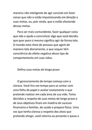 maneira não inteligente de agir consiste em fazer
coisas que não o estão impulsionando em direção a
suas metas, ou, pior ainda, que o estão afastando
dessas metas.
   Para ser mais contundente, fazer qualquer coisa
que não o ajuda a concretizar algo que você decidiu
que quer para si mesmo significa agir de forma tola.
O mundo está cheio de pessoas que agem de
maneira tola diariamente, e que sequer têm
consciência do efeito negativo desse tipo de
comportamento em suas vidas.


   Defina suas metas de longo prazo


    O gerenciamento do tempo começa com a
clareza. Você tira um tempo para se sentar com
uma folha de papel e avaliar exatamente o que
pretende realizar em cada área de sua vida. Toma
decisões a respeito de suas metas de longo prazo e
de seus objetivos finais em matéria de sucesso
financeiro e familiar, de saúde e preparo físico. Uma
vez que tenha clareza a respeito dos alvos que
pretende atingir, você retorna ao presente e passa a
 