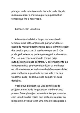 planejar cada minuto e cada hora de cada dia, de
modo a realizar o máximo que seja possível no
tempo que lhe é reservado.


   Comece com uma lista


   A ferramenta básica do gerenciamento do
tempo é uma lista, organizada por prioridade e
usada de maneira permanente para a administração
das tarefas pessoais. A verdade é que você não
pode gerir o tempo; pode apenas gerir a si mesmo.
Por isso, o gerenciamento do tempo exige
autodisciplina e auto-controle. O gerenciamento do
tempo significa que você deve fazer as melhores
escolhas e tomar as melhores decisões necessárias
para melhorar a qualidade de sua vida e de seu
trabalho. Cabe, depois, a você cumprir as suas
decisões.
   Você deve planejar sua vida com listas de
projetos e metas de longo prazo, médio e curto
prazos. Deve planejar cada mês antecipadamente,
com uma lista das coisas que pretende realizar ao
longo dele. Precisa fazer uma lista de cada passo a
 