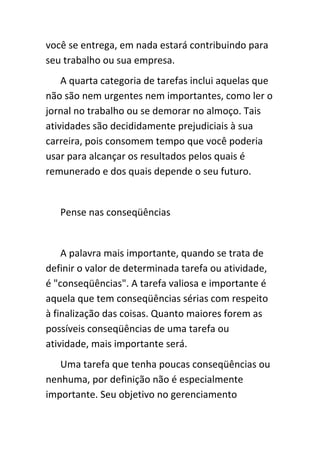 você se entrega, em nada estará contribuindo para
seu trabalho ou sua empresa.
    A quarta categoria de tarefas inclui aquelas que
não são nem urgentes nem importantes, como ler o
jornal no trabalho ou se demorar no almoço. Tais
atividades são decididamente prejudiciais à sua
carreira, pois consomem tempo que você poderia
usar para alcançar os resultados pelos quais é
remunerado e dos quais depende o seu futuro.


   Pense nas conseqüências


    A palavra mais importante, quando se trata de
definir o valor de determinada tarefa ou atividade,
é "conseqüências". A tarefa valiosa e importante é
aquela que tem conseqüências sérias com respeito
à finalização das coisas. Quanto maiores forem as
possíveis conseqüências de uma tarefa ou
atividade, mais importante será.
   Uma tarefa que tenha poucas conseqüências ou
nenhuma, por definição não é especialmente
importante. Seu objetivo no gerenciamento
 