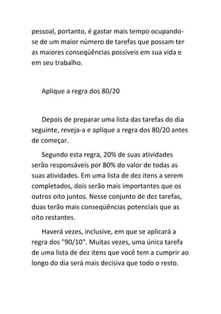 pessoal, portanto, é gastar mais tempo ocupando-
se de um maior número de tarefas que possam ter
as maiores conseqüências possíveis em sua vida e
em seu trabalho.


   Aplique a regra dos 80/20


   Depois de preparar uma lista das tarefas do dia
seguinte, reveja-a e aplique a regra dos 80/20 antes
de começar.
   Segundo esta regra, 20% de suas atividades
serão responsáveis por 80% do valor de todas as
suas atividades. Em uma lista de dez itens a serem
completados, dois serão mais importantes que os
outros oito juntos. Nesse conjunto de dez tarefas,
duas terão mais conseqüências potenciais que as
oito restantes.
   Haverá vezes, inclusive, em que se aplicará a
regra dos "90/10". Muitas vezes, uma única tarefa
de uma lista de dez itens que você tem a cumprir ao
longo do dia será mais decisiva que todo o resto.
 