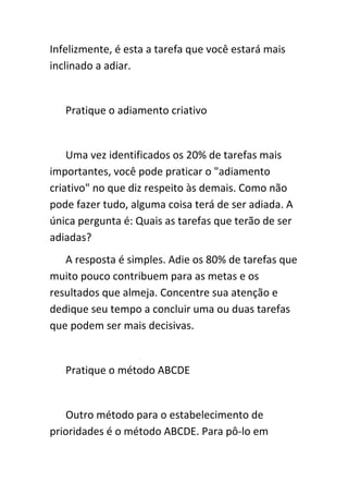 Infelizmente, é esta a tarefa que você estará mais
inclinado a adiar.


   Pratique o adiamento criativo


    Uma vez identificados os 20% de tarefas mais
importantes, você pode praticar o "adiamento
criativo" no que diz respeito às demais. Como não
pode fazer tudo, alguma coisa terá de ser adiada. A
única pergunta é: Quais as tarefas que terão de ser
adiadas?
   A resposta é simples. Adie os 80% de tarefas que
muito pouco contribuem para as metas e os
resultados que almeja. Concentre sua atenção e
dedique seu tempo a concluir uma ou duas tarefas
que podem ser mais decisivas.


   Pratique o método ABCDE


   Outro método para o estabelecimento de
prioridades é o método ABCDE. Para pô-lo em
 